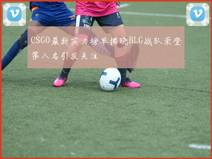CSGO最新实力榜单揭晓BLG战队荣登第八名引发关注