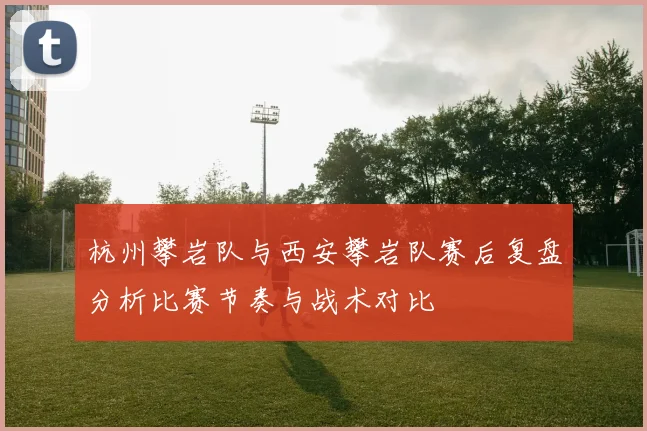 杭州攀岩队与西安攀岩队赛后复盘分析比赛节奏与战术对比