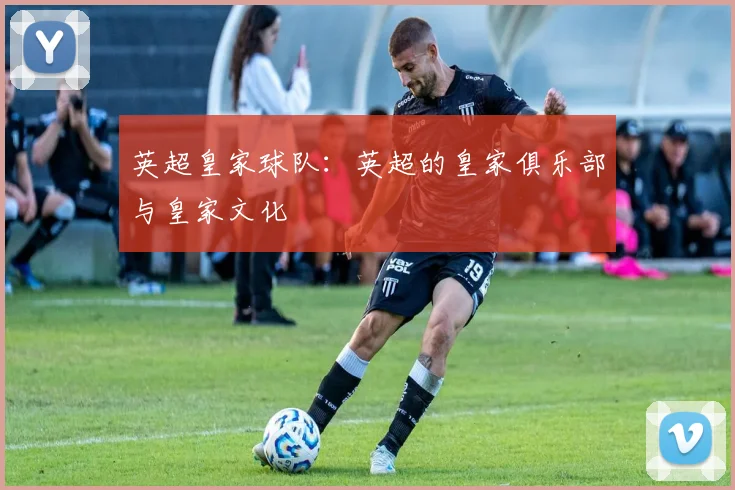 英超皇家球队：英超的皇家俱乐部与皇家文化