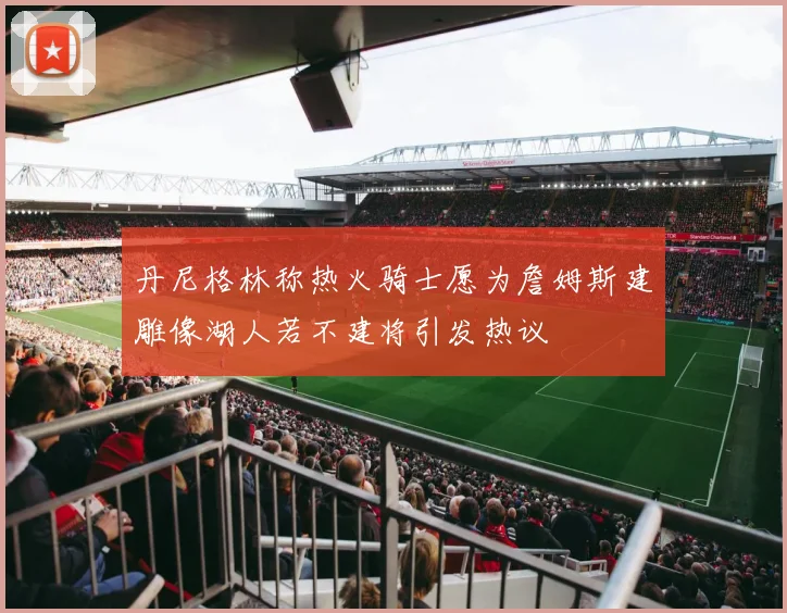 丹尼格林称热火骑士愿为詹姆斯建雕像湖人若不建将引发热议