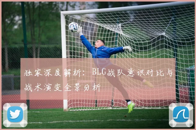 独家深度解析：BLG战队意识对比与战术演变全景分析